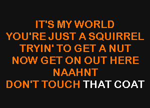 IT'S MY WORLD
YOU'REJUSTASQUIRREL
TRYIN' TO GET A NUT
NOW GET ON OUT HERE
NAAHNT
DON'T TOUCH THAT COAT