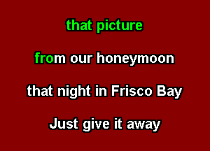 that picture

from our honeymoon

that night in Frisco Bay

Just give it away