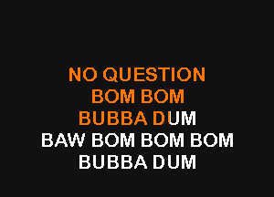 NO QUESTION
BOMBOM

BUBBA DUM
BAW BOM BOM BOM
BUBBA DUM