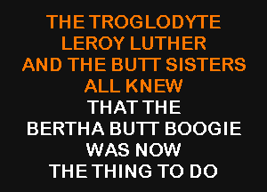 THE TROG LODYTE
LEROY LUTH ER
AND THE BUTI' SISTERS
ALL KNEW
THAT THE
BERTHA BUTI' BOOGIE
WAS NOW
THETHING TO DO