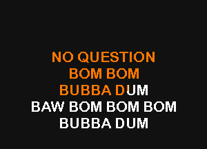 NO QUESTION
BOMBOM

BUBBA DUM
BAW BOM BOM BOM
BUBBA DUM