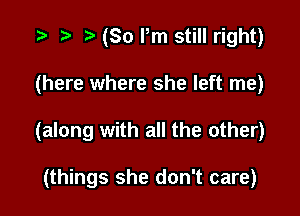 (So Pm still right)

(here where she left me)

(along with all the other)

(things she don't care)