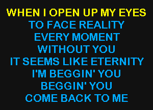 WHEN I OPEN UP MY EYES
TO FACE REALITY
EVERY MOMENT
WITHOUT YOU
IT SEEMS LIKE ETERNITY
I'M BEGGIN'YOU
BEGGIN'YOU
COME BACK TO ME