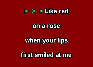 t t? Like red

on arose

when your lips

first smiled at me