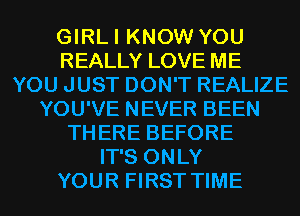 GIRLI KNOW YOU
REALLY LOVE ME
YOU JUST DON'T REALIZE
YOU'VE NEVER BEEN
THERE BEFORE
IT'S ONLY
YOUR FIRST TIME