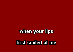when your lips

first smiled at me