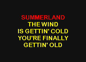 THEWIND

IS GE'ITIN' COLD
YOU'RE FINALLY
GE'ITIN' OLD