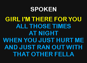 SPOKEN

GIRL I'M THERE FOR YOU
ALL THOSETIMES
AT NIGHT
WHEN YOU JUST HURT ME
AND JUST RAN OUTWITH
THAT OTHER FELLA