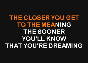 THE CLOSER YOU GET
TO THEMEANING
THESOONER
YOU'LL KNOW
THAT YOU'RE DREAMING