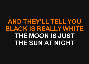 AND THEY'LL TELL YOU
BLACK IS REALLYWHITE
THE MOON IS JUST
THE SUN AT NIGHT