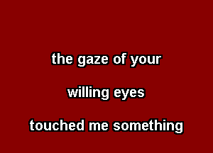 the gaze of your

willing eyes

touched me something