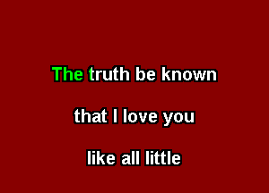 The truth be known

that I love you

like all little