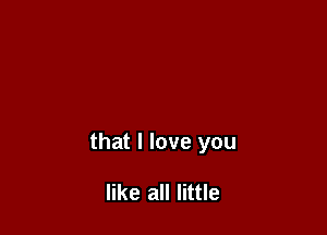 that I love you

like all little