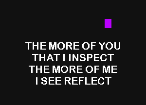 THE MORE OF YOU
THATI INSPECT

THE MORE OF ME
I SEE REFLECT

g