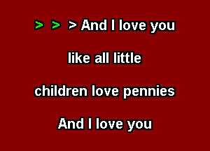 t' t. And I love you

like all little

children love pennies

And I love you