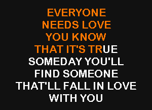 EVERYONE
NEEDS LOVE
YOU KNOW
THAT IT'S TRUE
SOMEDAY YOU'LL
FIND SOMEONE
THAT'LL FALL IN LOVE
WITH YOU