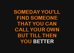 SOMEDAY YOU'LL
FIND SOMEONE
THAT YOU CAN

CALL YOUR OWN
BUT TILL THEN

YOU BETTER l
