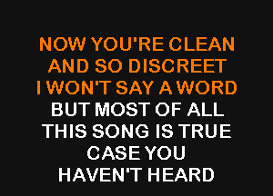 NOW YOU'RE CLEAN
AND SO DISCREET
IWON'T SAY AWORD
BUT MOST OF ALL
THIS SONG IS TRUE
CASE YOU
HAVEN'T HEARD