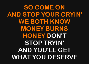 SO COME ON
AND STOP YOUR CRYIN'
WE BOTH KNOW
MONEY BURNS
HONEY DON'T
STOP TRYIN'
AND YOU'LLGET
WHAT YOU DESERVE