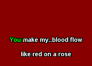 You make my..blood flow

like red on a rose