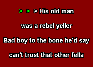 r t' His old man

was a rebel yeller

Bad boy to the bone he'd say

can't trust that other fella