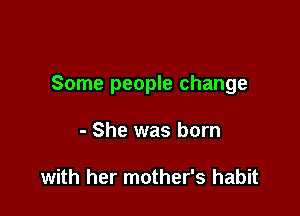 Some people change

- She was born

with her mother's habit