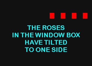 THE ROSES

IN THEWINDOW BOX
HAVE TILTED
TO ONESIDE