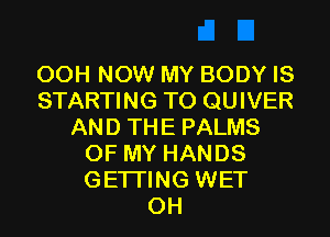 OOH NOW MY BODY IS
STARTING TO QUIVER
AND THE PALMS
OF MY HANDS
GETI'ING WET
OH