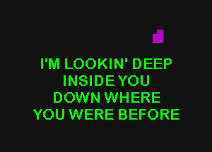 I'M LOOKIN' DEEP

INSIDEYOU
DOWN WHERE
YOU WERE BEFORE