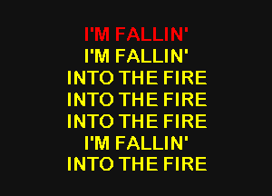 I'M FALLIN'
INTO THE FIRE

INTO THE FIRE
INTO THE FIRE

I'M FALLIN'
INTO THE FIRE