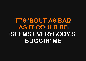 IT'S 'BOUT AS BAD
AS IT COULD BE
SEEMS EVERYBODY'S
BUGGIN' ME