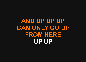 AND UP UP UP
CAN ONLY GO UP

FROM HERE
UP UP