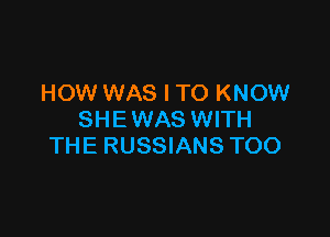 HOW WAS I TO KNOW

SHE WAS WITH
THE RUSSIANS TOO