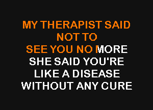 MY TH ERAPIST SAID
NOT TO
SEE YOU NO MORE
SHE SAID YOU'RE
LIKE A DISEASE
WITHOUT ANY CURE