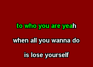 to who you are yeah

when all you wanna do

is lose yourself