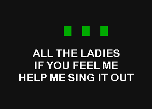 ALL TH E LADIES

IFYOU FEEL ME
HELP ME SING IT OUT