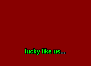 lucky like us...