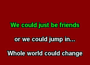 We could just be friends

or we could jump in...

Whole world could change