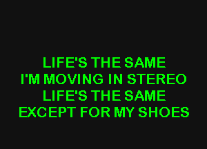 LIFE'S THE SAME
I'M MOVING IN STEREO
LIFE'S THE SAME
EXCEPT FOR MY SHOES