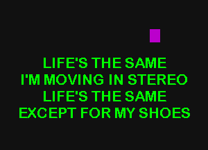 LIFE'S THE SAME
I'M MOVING IN STEREO
LIFE'S THE SAME
EXCEPT FOR MY SHOES