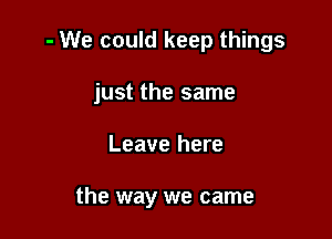 - We could keep things

just the same
Leave here

the way we came