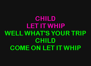 WELLWHAT'S YOUR TRIP
CHILD
COME ON LET ITWHIP