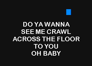 DO YAWANNA
SEE ME CRAWL

AC ROSS THE FLOOR

TO YOU
OH BABY