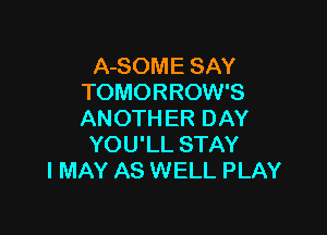 A-SOME SAY
TOMORROW'S

ANOTHER DAY
YOU'LL STAY
I MAY AS WELL PLAY