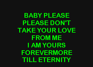 BABY PLEASE
PLEASE DON'T
TAKE YOUR LOVE
FROM ME
I AM YOURS

FOREVERMORE
TILL ETERNITY l