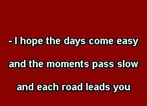- I hope the days come easy

and the moments pass slow

and each road leads you
