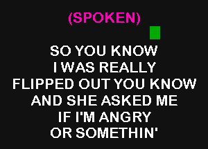 SO YOU KNOW
IWAS REALLY
FLIPPED OUT YOU KNOW
AND SHE ASKED ME

IF I'M ANGRY
0R SOMETHIN'