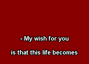 - My wish for you

is that this life becomes