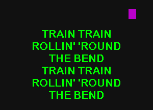 TRAIN TRAIN
ROLLIN' 'ROUND

THE BEND
TRAIN TRAIN
ROLLIN' 'ROUND
THE BEND