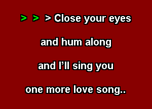 .3 r t' Close your eyes

and hum along

and VII sing you

one more love song..